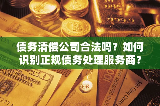 济南债务清偿公司合法吗？如何识别正规债务处理服务商？