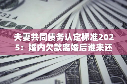 济南夫妻共同债务认定标准2025:婚内欠款离婚后谁来还? 济南夫妻共同债务认定标准2025:婚内欠款离婚后谁来还?