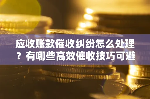 济南应收账款催收纠纷怎么处理？有哪些高效催收技巧可避免坏账？